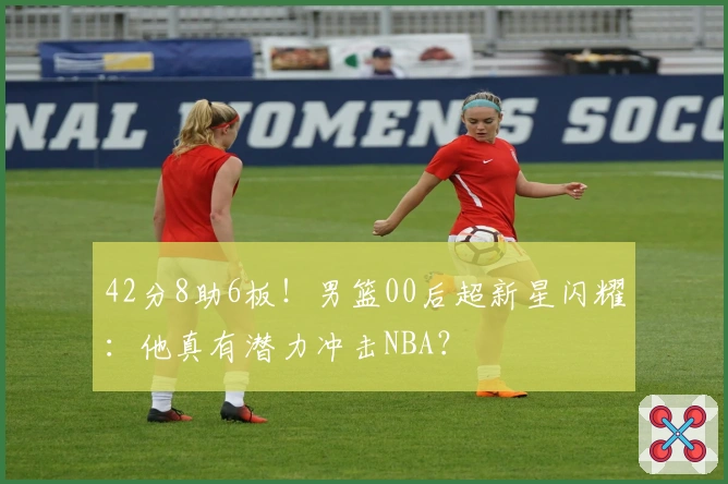 42分8助6板！男篮00后超新星闪耀：他真有潜力冲击NBA？