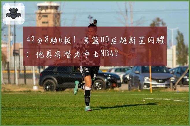 42分8助6板！男篮00后超新星闪耀：他真有潜力冲击NBA？