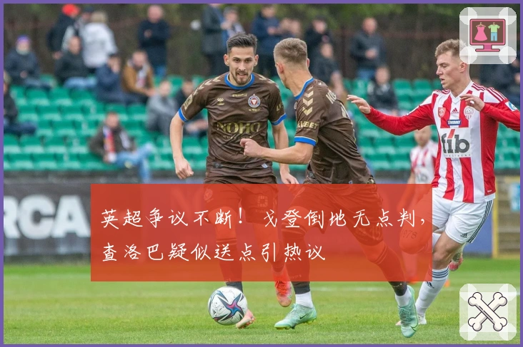 英超争议不断！戈登倒地无点判，查洛巴疑似送点引热议